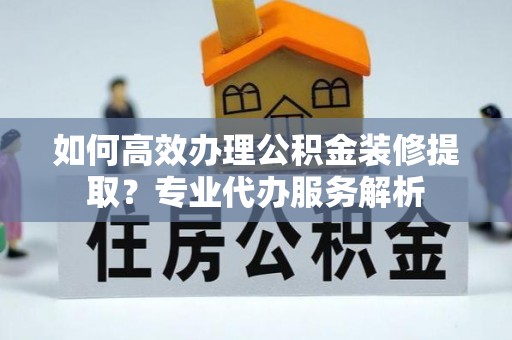 鄂城如何高效办理公积金装修提取？专业代办服务解析