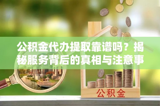 鄂城公积金代办提取靠谱吗？揭秘服务背后的真相与注意事项
