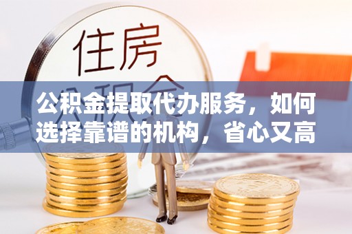 鄂城公积金提取代办服务，如何选择靠谱的机构，省心又高效