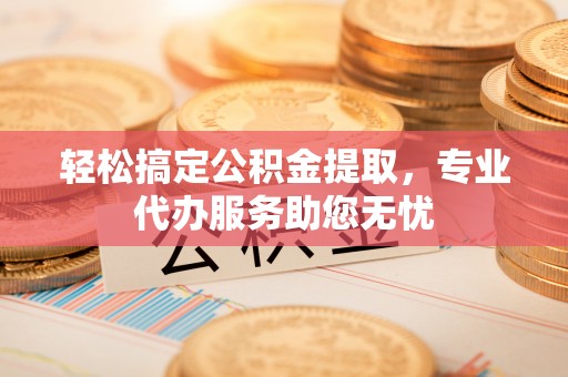 鄂城轻松搞定公积金提取，专业代办服务助您无忧