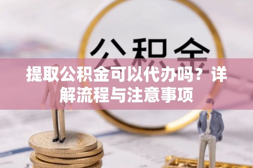 鄂城提取公积金可以代办吗？详解流程与注意事项