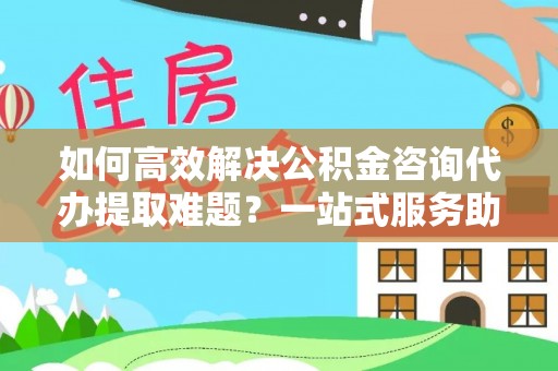 鄂城如何高效解决公积金咨询代办提取难题？一站式服务助您轻松搞定