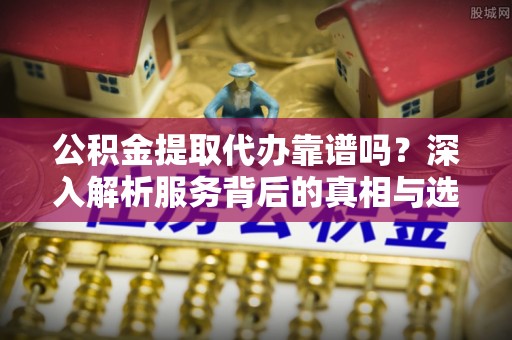 鄂城公积金提取代办靠谱吗？深入解析服务背后的真相与选择指南