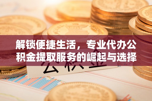 鄂城解锁便捷生活，专业代办公积金提取服务的崛起与选择