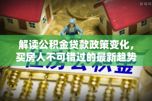 鄂城解读公积金贷款政策变化，买房人不可错过的最新趋势