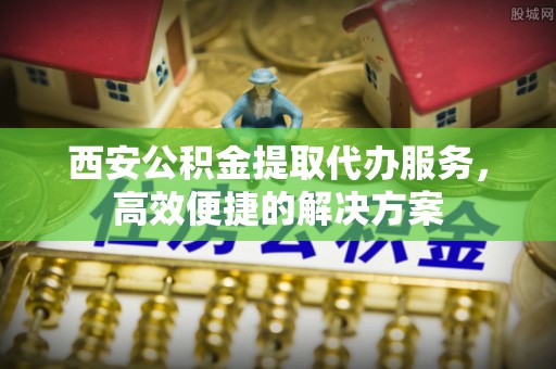 鄂城西安公积金提取代办服务，高效便捷的解决方案