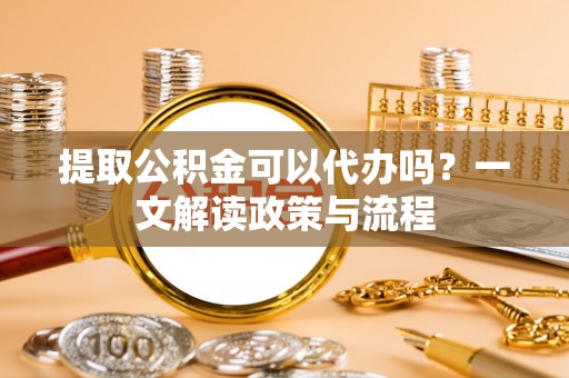 鄂城提取公积金可以代办吗？一文解读政策与流程