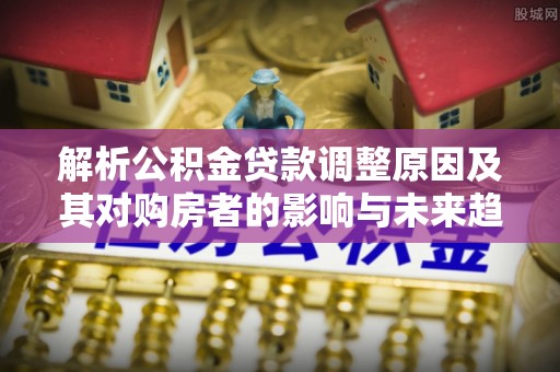 鄂城解析公积金贷款调整原因及其对购房者的影响与未来趋势