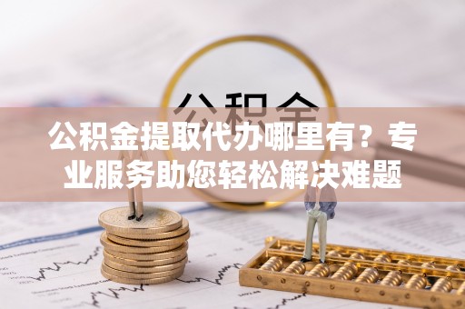 鄂城公积金提取代办哪里有？专业服务助您轻松解决难题