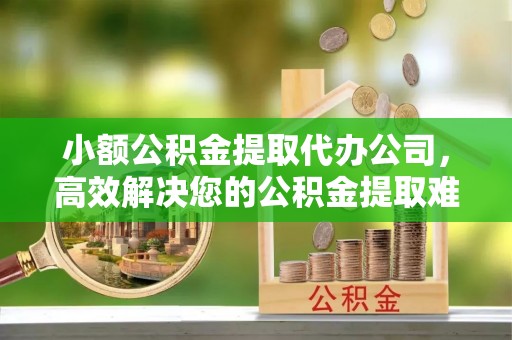 鄂城小额公积金提取代办公司，高效解决您的公积金提取难题