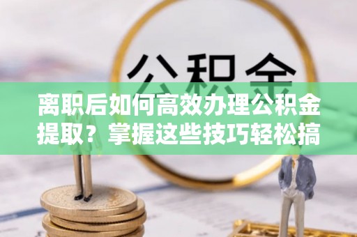 鄂城离职后如何高效办理公积金提取？掌握这些技巧轻松搞定