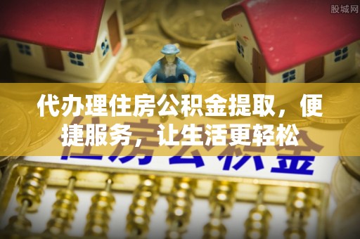 鄂城代办理住房公积金提取，便捷服务，让生活更轻松