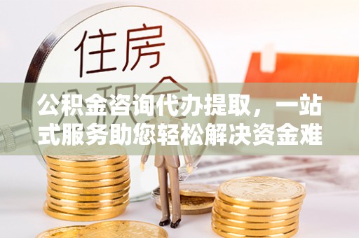 鄂城公积金咨询代办提取，一站式服务助您轻松解决资金难题