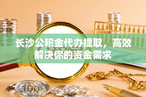 鄂城长沙公积金代办提取，高效解决你的资金需求