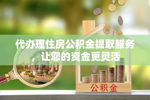 鄂城代办理住房公积金提取服务，让您的资金更灵活