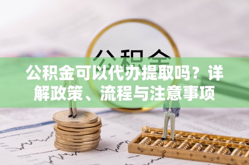 鄂城公积金可以代办提取吗？详解政策、流程与注意事项